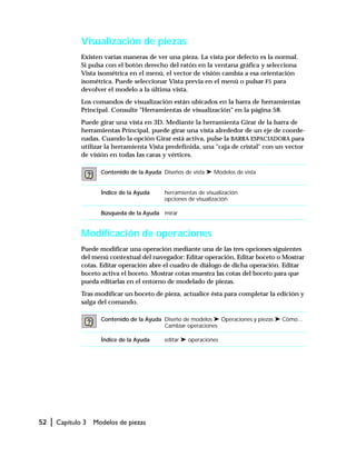 52 | Capítulo 3 Modelos de piezas
Visualización de piezas
Existen varias maneras de ver una pieza. La vista por defecto es la normal.
Si pulsa con el botón derecho del ratón en la ventana gráfica y selecciona
Vista isométrica en el menú, el vector de visión cambia a esa orientación
isométrica. Puede seleccionar Vista previa en el menú o pulsar F5 para
devolver el modelo a la última vista.
Los comandos de visualización están ubicados en la barra de herramientas
Principal. Consulte "Herramientas de visualización" en la página 58.
Puede girar una vista en 3D. Mediante la herramienta Girar de la barra de
herramientas Principal, puede girar una vista alrededor de un eje de coorde-
nadas. Cuando la opción Girar está activa, pulse la BARRA ESPACIADORA para
utilizar la herramienta Vista predefinida, una "caja de cristal" con un vector
de visión en todas las caras y vértices.
Modificación de operaciones
Puede modificar una operación mediante una de las tres opciones siguientes
del menú contextual del navegador: Editar operación, Editar boceto o Mostrar
cotas. Editar operación abre el cuadro de diálogo de dicha operación. Editar
boceto activa el boceto. Mostrar cotas muestra las cotas del boceto para que
pueda editarlas en el entorno de modelado de piezas.
Tras modificar un boceto de pieza, actualice ésta para completar la edición y
salga del comando.
Contenido de la Ayuda Diseños de vista ➤ Modelos de vista
Índice de la Ayuda herramientas de visualización
opciones de visualización
Búsqueda de la Ayuda mirar
Contenido de la Ayuda Diseño de modelos ➤ Operaciones y piezas ➤ Cómo...
Cambiar operaciones
Índice de la Ayuda editar ➤ operaciones
 