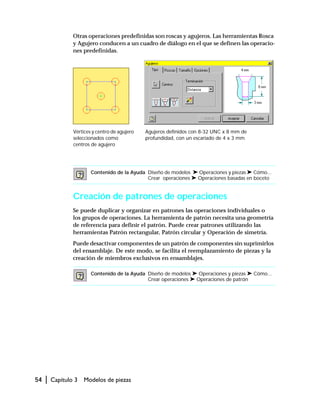 54 | Capítulo 3 Modelos de piezas
Otras operaciones predefinidas son roscas y agujeros. Las herramientas Rosca
y Agujero conducen a un cuadro de diálogo en el que se definen las operacio-
nes predefinidas.
Creación de patrones de operaciones
Se puede duplicar y organizar en patrones las operaciones individuales o
los grupos de operaciones. La herramienta de patrón necesita una geometría
de referencia para definir el patrón. Puede crear patrones utilizando las
herramientas Patrón rectangular, Patrón circular y Operación de simetría.
Puede desactivar componentes de un patrón de componentes sin suprimirlos
del ensamblaje. De este modo, se facilita el reemplazamiento de piezas y la
creación de miembros exclusivos en ensamblajes.
Contenido de la Ayuda Diseño de modelos ➤ Operaciones y piezas ➤ Cómo...
Crear operaciones ➤ Operaciones basadas en boceto
Contenido de la Ayuda Diseño de modelos ➤ Operaciones y piezas ➤ Cómo...
Crear operaciones ➤ Operaciones de patrón
Vértices y centro de agujero
seleccionados como
centros de agujero
Agujeros definidos con 8-32 UNC x 8 mm de
profundidad, con un escariado de 4 x 3 mm
 