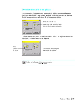 Flujo de trabajo | 55
División de cara o de pieza
La herramienta División utiliza la geometría del boceto de una línea de
partición para dividir caras o toda la pieza. Al dividir una cara, el sistema
divide la cara existente a lo largo de la línea de partición.
Cuando divide una pieza, el sistema corta la pieza a lo largo de la línea de
partición y elimina la mitad de la pieza.
Índice de la Ayuda división de cara o pieza
caras ➤ dividir
Botón División de cara
Seleccione toda la pieza o caras
independientes para su división
Botón
División
de pieza
Seleccione la dirección para
el arranque de material
 