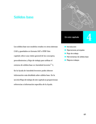 61
En este capítulo
4
Sólidos base
Los sólidos base son modelos creados en otros sistemas
CAD y guardados en formato SAT o STEP. Este
capítulo ofrece una visión general de los conceptos,
procedimientos y flujo de trabajo para utilizar el
entorno de sólidos base en Autodesk Inventor™
5.
En la Ayuda de Autodesk Inventor podrá obtener
información más detallada sobre sólidos base. En la
sección Flujo de trabajo de este capítulo se proporcionan
referencias a información específica de la Ayuda.
s Introducción
s Operaciones principales
s Flujo de trabajo
s Herramientas de sólidos base
s Mejores trabajos
 
