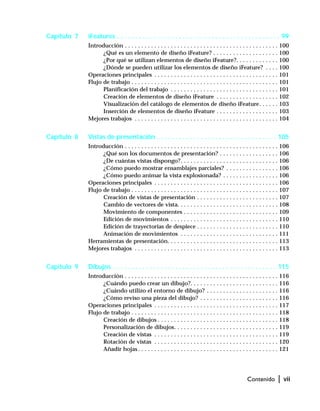 Contenido | vii
Capítulo 7 iFeatures . . . . . . . . . . . . . . . . . . . . . . . . . . . . . . . . . . . . . . . . . . . . . 99
Introducción . . . . . . . . . . . . . . . . . . . . . . . . . . . . . . . . . . . . . . . . . . . . . . . 100
¿Qué es un elemento de diseño iFeature? . . . . . . . . . . . . . . . . . . . . 100
¿Por qué se utilizan elementos de diseño iFeature?. . . . . . . . . . . . . 100
¿Dónde se pueden utilizar los elementos de diseño iFeature? . . . . 100
Operaciones principales . . . . . . . . . . . . . . . . . . . . . . . . . . . . . . . . . . . . . . 101
Flujo de trabajo . . . . . . . . . . . . . . . . . . . . . . . . . . . . . . . . . . . . . . . . . . . . . 101
Planificación del trabajo . . . . . . . . . . . . . . . . . . . . . . . . . . . . . . . . . 101
Creación de elementos de diseño iFeature . . . . . . . . . . . . . . . . . . . 102
Visualización del catálogo de elementos de diseño iFeature. . . . . . 103
Inserción de elementos de diseño iFeature . . . . . . . . . . . . . . . . . . . 103
Mejores trabajos . . . . . . . . . . . . . . . . . . . . . . . . . . . . . . . . . . . . . . . . . . . . 104
Capítulo 8 Vistas de presentación . . . . . . . . . . . . . . . . . . . . . . . . . . . . . . . . . 105
Introducción . . . . . . . . . . . . . . . . . . . . . . . . . . . . . . . . . . . . . . . . . . . . . . . 106
¿Qué son los documentos de presentación? . . . . . . . . . . . . . . . . . . 106
¿De cuántas vistas dispongo?. . . . . . . . . . . . . . . . . . . . . . . . . . . . . . 106
¿Cómo puedo mostrar ensamblajes parciales? . . . . . . . . . . . . . . . . 106
¿Cómo puedo animar la vista explosionada? . . . . . . . . . . . . . . . . . 106
Operaciones principales . . . . . . . . . . . . . . . . . . . . . . . . . . . . . . . . . . . . . . 106
Flujo de trabajo . . . . . . . . . . . . . . . . . . . . . . . . . . . . . . . . . . . . . . . . . . . . . 107
Creación de vistas de presentación . . . . . . . . . . . . . . . . . . . . . . . . . 107
Cambio de vectores de vista. . . . . . . . . . . . . . . . . . . . . . . . . . . . . . . 108
Movimiento de componentes . . . . . . . . . . . . . . . . . . . . . . . . . . . . . 109
Edición de movimientos . . . . . . . . . . . . . . . . . . . . . . . . . . . . . . . . . 110
Edición de trayectorias de despiece . . . . . . . . . . . . . . . . . . . . . . . . . 110
Animación de movimientos . . . . . . . . . . . . . . . . . . . . . . . . . . . . . . 111
Herramientas de presentación. . . . . . . . . . . . . . . . . . . . . . . . . . . . . . . . . . 113
Mejores trabajos . . . . . . . . . . . . . . . . . . . . . . . . . . . . . . . . . . . . . . . . . . . . 113
Capítulo 9 Dibujos . . . . . . . . . . . . . . . . . . . . . . . . . . . . . . . . . . . . . . . . . . . . . 115
Introducción . . . . . . . . . . . . . . . . . . . . . . . . . . . . . . . . . . . . . . . . . . . . . . . 116
¿Cuándo puedo crear un dibujo?. . . . . . . . . . . . . . . . . . . . . . . . . . . 116
¿Cuándo utilizo el entorno de dibujo? . . . . . . . . . . . . . . . . . . . . . . 116
¿Cómo reviso una pieza del dibujo? . . . . . . . . . . . . . . . . . . . . . . . . 116
Operaciones principales . . . . . . . . . . . . . . . . . . . . . . . . . . . . . . . . . . . . . . 117
Flujo de trabajo . . . . . . . . . . . . . . . . . . . . . . . . . . . . . . . . . . . . . . . . . . . . . 118
Creación de dibujos . . . . . . . . . . . . . . . . . . . . . . . . . . . . . . . . . . . . . 118
Personalización de dibujos. . . . . . . . . . . . . . . . . . . . . . . . . . . . . . . . 119
Creación de vistas . . . . . . . . . . . . . . . . . . . . . . . . . . . . . . . . . . . . . . 119
Rotación de vistas . . . . . . . . . . . . . . . . . . . . . . . . . . . . . . . . . . . . . . 120
Añadir hojas . . . . . . . . . . . . . . . . . . . . . . . . . . . . . . . . . . . . . . . . . . . 121
 