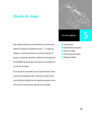 65
En este capítulo
5
Diseño de chapa
Este capítulo presenta una introducción al entorno de
diseño de chapa de Autodesk Inventor™
5, al flujo de
trabajo y a las herramientas de creación de piezas de
chapa. Le permitirá aprender a utilizar las herramientas
de modelado de piezas para crear piezas reconocibles en
el entorno de chapa.
En la Ayuda de Autodesk Inventor podrá obtener infor-
mación más detallada sobre el diseño de chapa. En la
sección Flujo de trabajo de este capítulo se proporcionan
referencias a información específica de la Ayuda.
s Introducción
s Operaciones principales
s Flujo de trabajo
s Herramientas de chapa
s Mejores trabajos
 