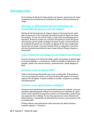 66 | Capítulo 5 Diseño de chapa
Introducción
En el entorno de diseño de chapa puede crear piezas y operaciones de chapa
empleando las herramientas de modelado de piezas y las herramientas de
chapa.
¿En qué se diferencian las herramientas de
modelado de piezas y las de chapa?
Muchas de las herramientas de chapa se basan en herramientas de mode-
lado de piezas que se han mejorado especialmente para el diseño de chapa.
Por ejemplo, al crear una cara de chapa, se selecciona el perfil igual que en
Extrusión. El sistema realiza una extrusión del perfil por medio del grosor
del material y puede añadir un pliegue al mismo tiempo. Las herramientas
de modelado de piezas son necesarias en algunas de las más complicadas
operaciones de chapa, como por ejemplo hoyos y respiraderos. Las herra-
mientas diseñadas especialmente para chapa incluyen Pliegue, Esquina y
Punzonado.
¿Qué convierte a la chapa en un entorno de diseño?
Al crear una pieza en el entorno de chapa, puede concentrarse en primer lugar
en la funcionalidad y, a continuación, añadir los detalles de fabricación. Por
ejemplo, puede crear caras inconexas y, posteriormente, añadir pliegues al
final.
¿Cómo crear un desarrollo?
Utilice la herramienta Desarrollo para crear un desarrollo. El desarrollo se
crea en una segunda ventana y un icono de desarrollo aparece en la parte
superior del navegador. Cuando modifica el modelo, el patrón se actualiza
automáticamente.
¿Cómo crear operaciones selladas?
Si la pieza tiene operaciones con mucha deformación de material, como por
ejemplo respiraderospuede utilizar las herramientas de modelado de opera-
ciones. Verá el perfil de la operación cuando vea el desarrollo y podrá acotar
una operación de un dibujo. Si crea estas operaciones como elementos de
diseño iFeature, el analizador de desarrollo las reconoce y las muestra en 3D
en el desarrollo.
Si desea obtener más información sobre elementos de diseño iFeature,
consulte capítulo 7, "iFeatures".
 