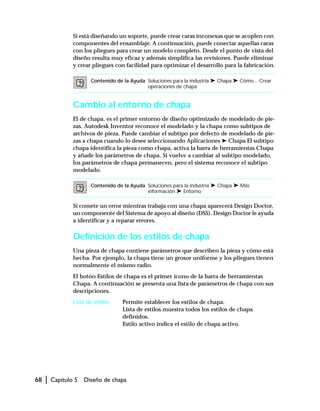 68 | Capítulo 5 Diseño de chapa
Si está diseñando un soporte, puede crear caras inconexas que se acoplen con
componentes del ensamblaje. A continuación, puede conectar aquellas caras
con los pliegues para crear un modelo completo. Desde el punto de vista del
diseño resulta muy eficaz y además simplifica las revisiones. Puede eliminar
y crear pliegues con facilidad para optimizar el desarrollo para la fabricación.
Cambio al entorno de chapa
El de chapa, es el primer entorno de diseño optimizado de modelado de pie-
zas. Autodesk Inventor reconoce el modelado y la chapa como subtipos de
archivos de pieza. Puede cambiar el subtipo por defecto de modelado de pie-
zas a chapa cuando lo desee seleccionando Aplicaciones ➤ Chapa El subtipo
chapa identifica la pieza como chapa, activa la barra de herramientas Chapa
y añade los parámetros de chapa. Si vuelve a cambiar al subtipo modelado,
los parámetros de chapa permanecen, pero el sistema reconoce el subtipo
modelado.
Si comete un error mientras trabaja con una chapa aparecerá Design Doctor,
un componente del Sistema de apoyo al diseño (DSS). Design Doctor le ayuda
a identificar y a reparar errores.
Definición de los estilos de chapa
Una pieza de chapa contiene parámetros que describen la pieza y cómo está
hecha. Por ejemplo, la chapa tiene un grosor uniforme y los pliegues tienen
normalmente el mismo radio.
El botón Estilos de chapa es el primer icono de la barra de herramientas
Chapa. A continuación se presenta una lista de parámetros de chapa con sus
descripciones.
Lista de estilos Permite establecer los estilos de chapa.
Lista de estilos muestra todos los estilos de chapa
definidos.
Estilo activo indica el estilo de chapa activo.
Contenido de la Ayuda Soluciones para la industria ➤ Chapa ➤ Cómo... Crear
operaciones de chapa
Contenido de la Ayuda Soluciones para la industria ➤ Chapa ➤ Más
información ➤ Entorno
 