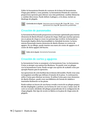 70 | Capítulo 5 Diseño de chapa
Utilice la herramienta Pestaña de contorno de la barra de herramientas
Chapa para definir y crear pestañas. La herramienta Pestaña de contorno
proporciona opciones para obtener una vista preliminar, cambiar distancias
y cambiar direcciones. Puede definir el pliegue y, si lo desea, incluir un
desahogo de plegado.
Creación de punzonados
La herramienta Punzonado proporciona un formato optimizado para insertar
elementos de diseño iFeature en piezas de chapa. Dado que muchas operacio-
nes en piezas de chapa se crean con prensas tipo revólver, la herramienta
Punzonado duplica dicha funcionalidad en Autodesk Inventor. La herra-
mienta Punzonado inserta elementos de diseño iFeature en centros de
agujero. En un dibujo, puede insertar una marca de centro de agujero en el
centro de dicho agujero del boceto.
Creación de cortes y agujeros
La herramienta Cortar es semejante a la herramienta Cara. La herramienta
Cortar es siempre una sustracción Booleana. No puede crear un pliegue
con la herramienta Cortar. Puede escoger una opción de acabado como por
ejemplo Pasante para la operación.
Las operaciones de corte facilitan las revisiones del modelo. Puede crear caras
rectangulares sencillas que definan el tamaño de la pieza. A continuación,
utilice Cortar para eliminar secciones. Si utiliza Cortar para crear elementos
de diseño iFeature, puede crear una biblioteca de formas de taladros e
insertarlos fácilmente en las piezas.
Puede realizar un boceto de una forma cerrada a través de un pliegue perpen-
dicular desplegado y perforar con la forma de corte en una o varias caras. El
corte se envuelve alrededor del pliegue perpendicular de la configuración de
chapa plegada. Este tipo de recorte se fabrica en la pieza de chapa antes de
plegarlo.
Contenido de la Ayuda Soluciones para la industria ➤ Chapa ➤ Cómo... Crear
operaciones de chapa ➤ Operaciones predefinidas
Índice de la Ayuda Herramienta Punzonado
 