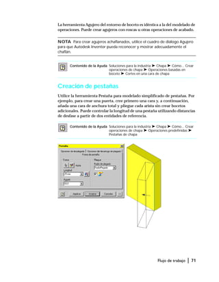 Flujo de trabajo | 71
La herramienta Agujero del entorno de boceto es idéntica a la del modelado de
operaciones. Puede crear agujeros con roscas u otras operaciones de acabado.
NOTA Para crear agujeros achaflanados, utilice el cuadro de diálogo Agujero
para que Autodesk Inventor pueda reconocer y mostrar adecuadamente el
chaflán.
Creación de pestañas
Utilice la herramienta Pestaña para modelado simplificado de pestañas. Por
ejemplo, para crear una puerta, cree primero una cara y, a continuación,
añada una cara de anchura total y pliegue cada arista sin crear bocetos
adicionales. Puede controlar la longitud de una pestaña utilizando distancias
de desfase a partir de dos entidades de referencia.
Contenido de la Ayuda Soluciones para la industria ➤ Chapa ➤ Cómo... Crear
operaciones de chapa ➤ Operaciones basadas en
boceto ➤ Cortes en una cara de chapa
Contenido de la Ayuda Soluciones para la industria ➤ Chapa ➤ Cómo... Crear
operaciones de chapa ➤ Operaciones predefinidas ➤
Pestañas de chapa
 