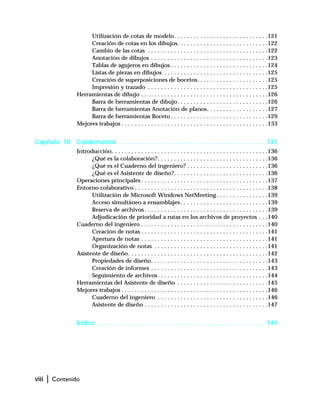 viii | Contenido
Utilización de cotas de modelo. . . . . . . . . . . . . . . . . . . . . . . . . . . . .121
Creación de cotas en los dibujos. . . . . . . . . . . . . . . . . . . . . . . . . . . .122
Cambio de las cotas . . . . . . . . . . . . . . . . . . . . . . . . . . . . . . . . . . . . .122
Anotación de dibujos . . . . . . . . . . . . . . . . . . . . . . . . . . . . . . . . . . . .123
Tablas de agujeros en dibujos . . . . . . . . . . . . . . . . . . . . . . . . . . . . . .124
Listas de piezas en dibujos . . . . . . . . . . . . . . . . . . . . . . . . . . . . . . . .125
Creación de superposiciones de bocetos. . . . . . . . . . . . . . . . . . . . . .125
Impresión y trazado . . . . . . . . . . . . . . . . . . . . . . . . . . . . . . . . . . . . .125
Herramientas de dibujo . . . . . . . . . . . . . . . . . . . . . . . . . . . . . . . . . . . . . . .126
Barra de herramientas de dibujo. . . . . . . . . . . . . . . . . . . . . . . . . . . .126
Barra de herramientas Anotación de planos. . . . . . . . . . . . . . . . . . .127
Barra de herramientas Boceto . . . . . . . . . . . . . . . . . . . . . . . . . . . . . .129
Mejores trabajos . . . . . . . . . . . . . . . . . . . . . . . . . . . . . . . . . . . . . . . . . . . . .133
Capítulo 10 Colaboración. . . . . . . . . . . . . . . . . . . . . . . . . . . . . . . . . . . . . . . . . 135
Introducción. . . . . . . . . . . . . . . . . . . . . . . . . . . . . . . . . . . . . . . . . . . . . . . .136
¿Qué es la colaboración?. . . . . . . . . . . . . . . . . . . . . . . . . . . . . . . . . .136
¿Qué es el Cuaderno del ingeniero? . . . . . . . . . . . . . . . . . . . . . . . . .136
¿Qué es el Asistente de diseño?. . . . . . . . . . . . . . . . . . . . . . . . . . . . .136
Operaciones principales . . . . . . . . . . . . . . . . . . . . . . . . . . . . . . . . . . . . . . .137
Entorno colaborativo . . . . . . . . . . . . . . . . . . . . . . . . . . . . . . . . . . . . . . . . .138
Utilización de Microsoft Windows NetMeeting. . . . . . . . . . . . . . . .139
Acceso simultáneo a ensamblajes . . . . . . . . . . . . . . . . . . . . . . . . . . .139
Reserva de archivos . . . . . . . . . . . . . . . . . . . . . . . . . . . . . . . . . . . . . .139
Adjudicación de prioridad a rutas en los archivos de proyectos . . .140
Cuaderno del ingeniero . . . . . . . . . . . . . . . . . . . . . . . . . . . . . . . . . . . . . . .140
Creación de notas . . . . . . . . . . . . . . . . . . . . . . . . . . . . . . . . . . . . . . .141
Apertura de notas . . . . . . . . . . . . . . . . . . . . . . . . . . . . . . . . . . . . . . .141
Organización de notas . . . . . . . . . . . . . . . . . . . . . . . . . . . . . . . . . . .141
Asistente de diseño. . . . . . . . . . . . . . . . . . . . . . . . . . . . . . . . . . . . . . . . . . .142
Propiedades de diseño. . . . . . . . . . . . . . . . . . . . . . . . . . . . . . . . . . . .143
Creación de informes . . . . . . . . . . . . . . . . . . . . . . . . . . . . . . . . . . . .143
Seguimiento de archivos. . . . . . . . . . . . . . . . . . . . . . . . . . . . . . . . . .144
Herramientas del Asistente de diseño . . . . . . . . . . . . . . . . . . . . . . . . . . . .145
Mejores trabajos . . . . . . . . . . . . . . . . . . . . . . . . . . . . . . . . . . . . . . . . . . . . .146
Cuaderno del ingeniero . . . . . . . . . . . . . . . . . . . . . . . . . . . . . . . . . .146
Asistente de diseño . . . . . . . . . . . . . . . . . . . . . . . . . . . . . . . . . . . . . .147
Índice. . . . . . . . . . . . . . . . . . . . . . . . . . . . . . . . . . . . . . . . . . . . . . . 149
 