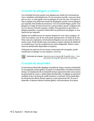 72 | Capítulo 5 Diseño de chapa
Creación de pliegues y uniones
Con Autodesk Inventor puede crear pliegues por medio de la herramienta
Cara o añadirlos individualmente. Si crea una pieza sencilla, como por ejem-
plo un cerco, es más rápido crear los pliegues al crear las caras. Si la pieza es
más compleja o hay diferentes modos de desplegarla, puede crear los pliegues
por separado. Esto facilita las revisiones. Con el comando Plegar, puede crear
pliegues a lo largo de líneas de boceto o proyectadas y puede configurar aris-
tas con diversos rebordes simples y dobles. Para garantizar la precisión en
pliegues ajustados, se pueden sobrescribir los parámetros de pliegue en una
operación por separado.
Aplique las modificaciones de esquina después de crear caras contiguas. Al
crear una esquina, una de las caras puede superponerse a la arista de la otra.
Si las caras son coplanares, la herramienta Esquina crea una unión de bisel o
unión a tope. Puede dividir caras conectadas y romper esquinas de sólidos de
un modelo para crear las condiciones de unión designadas. Existen varias
clases de destalonado disponibles en Esquina.
Utilizando las opciones de los menús contextuales del navegador, puede
transformar un pliegue en una esquina y viceversa.
Creación de desarrollos
La herramienta Desarrollo despliega el modelo de chapa y muestra el desarrollo
en una segunda ventana gráfica. Se puede ver el desarrollo y el modelo al mismo
tiempo. La visualización de un desarrollo incluye operaciones tales como marcas
de punzonado de centro, a ambos lados del desarrollo. Un pliegue se representa
mediante el eje y las líneas de molde interiores y exteriores. En los desarrollos,
los elementos de diseño iFeature aparecen como operaciones 3D. Al crear el
desarrollo, el sistema calcula el tamaño global, o las extensiones, de la pieza.
Contenido de la Ayuda Soluciones para la industria ➤ Chapa ➤ Cómo... Crear
operaciones de chapa ➤ Operaciones predefinidas
 