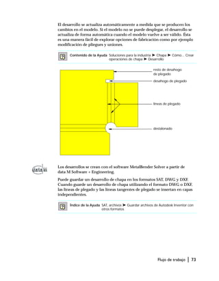 Flujo de trabajo | 73
El desarrollo se actualiza automáticamente a medida que se producen los
cambios en el modelo. Si el modelo no se puede desplegar, el desarrollo se
actualiza de forma automática cuando el modelo vuelve a ser válido. Ésta
es una manera fácil de explorar opciones de fabricación como por ejemplo
modificación de pliegues y uniones.
Los desarrollos se crean con el software MetalBender Solver a partir de
data M Software + Engineering.
Puede guardar un desarrollo de chapa en los formatos SAT, DWG y DXF.
Cuando guarde un desarrollo de chapa utilizando el formato DWG o DXF,
las líneas de plegado y las líneas tangentes de plegado se insertan en capas
independientes.
Contenido de la Ayuda Soluciones para la industria ➤ Chapa ➤ Cómo... Crear
operaciones de chapa ➤ Desarrollo
Índice de la Ayuda SAT, archivos ➤ Guardar archivos de Autodesk Inventor con
otros formatos
desahogo de plegado
líneas de plegado
destalonado
resto de desahogo
de plegado
 