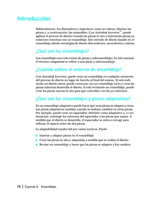 78 | Capítulo 6 Ensamblajes
Introducción
Habitualmente, los diseñadores e ingenieros crean un esbozo, diseñan las
piezas y, a continuación, las ensamblan. Con Autodesk Inventor™
, puede
agilizar el proceso de diseño creando las piezas in situ o insertando piezas ya
existentes mientras crea un ensamblaje. Este método de diseño basado en el
ensamblaje admite estrategias de diseño descendentes, ascendentes y mixtas.
¿Qué son los ensamblajes?
Los ensamblajes son colecciones de piezas y subensamblajes. En este manual,
el término componente se refiere a una pieza o subensamblaje.
¿Cuándo utilizo el entorno de ensamblaje?
Con Autodesk Inventor, puede crear un ensamblaje en cualquier momento
del proceso de diseño en lugar de hacerlo al final del mismo. Si está reali-
zando un diseño nuevo, puede comenzar con un ensamblaje vacío y crear las
piezas mientras desarrolla el diseño. Si está revisando un ensamblaje, puede
crear las piezas nuevas in situ para que coincidan con las ya existentes.
¿Qué son los ensamblajes y piezas adaptativas?
En un ensamblaje adaptativo puede hacer que unas piezas se adapten a otras.
Las piezas adaptativas cambian cuando se realizan cambios en otras piezas.
Por ejemplo, puede crear un espaciador, definirlo como adaptativo y, a con-
tinuación, restringir los extremos del espaciador a las piezas que separa. A
medida que el diseño se desarrolla, el espaciador se estira o encoge para
rellenar el espacio entre las dos piezas.
La adaptabilidad resulta útil por varios motivos. Puede:
s Insertar y adaptar piezas en el ensamblaje.
s Crear las piezas in situ y adaptarlas a medida que se realiza el diseño.
s Revisar un ensamblaje y hacer que las piezas se adapten a los cambios.
 