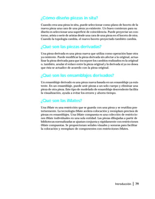 Introducción | 79
¿Cómo diseño piezas in situ?
Cuando crea una pieza in situ, puede seleccionar como plano de boceto de la
nueva pieza una cara de una pieza ya existente. Un buen comienzo para su
diseño es seleccionar una superficie de coincidencia. Puede proyectar un con-
torno, arista o serie de aristas desde una cara de una pieza en el boceto de otra.
Cuando la topología cambia, el nuevo boceto proyectado también cambia.
¿Qué son las piezas derivadas?
Una pieza derivada es una pieza nueva que utiliza como operación base otra
ya existente. Puede modificar la pieza derivada sin afectar a la original, actua-
lizar la pieza derivada para que incorpore los cambios realizados en la original
o, también, anular el enlace entre la pieza original y la derivada si ya no desea
que ésta se actualice de acuerdo con la pieza original.
¿Qué son los ensamblajes derivados?
Un ensamblaje derivado es una pieza nueva basada en un ensamblaje ya exis-
tente. En un ensamblaje, puede unir piezas a un solo cuerpo y eliminar una
pieza de otra pieza. Este tipo de modelado de ensamblaje descendente facilita
la visualización, ayuda a evitar los errores y ahorra tiempo.
¿Qué son las iMates?
Una iMate es una restricción que se guarda con una pieza y se reutiliza pos-
teriormente. La tecnología iMate acelera colocación y reemplazo precisos de
piezas en ensamblajes. Una iMate compuesta es una colección de restriccio-
nes iMate individuales en una sola entidad. Las piezas dibujadas a partir de
bibliotecas normalizadas se ajustan conjunta y rápidamente con restricciones
iMate compuestas. Se proporcionan señales visuales y sonoras para facilitar
la colocación y reemplazo de componentes con restricciones iMates.
 