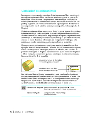 82 | Capítulo 6 Ensamblajes
Colocación de componentes
Los componentes se pueden desplazar de varias maneras. Si un componente
no está completamente fijo o restringido, puede arrastrarlo al espacio de
ensamblaje. Al arrastrar un componente a un ensamblaje, puede aplicar
dinámicamente restricciones de coincidencia, nivelación, inserción, de tan-
gente y angulares. Las restricciones eliminan algunos grados de libertad de
un componente; puede arrastrar un componente por los restantes grados de
libertad.
Una pieza o subensamblaje componente fijado lo está al sistema de coordena-
das del ensamblaje. En el navegador, el estado de fijo se indica mediante un
alfiler en el icono del componente. Se puede fijar cualquier componente de un
ensamblaje. El primer componente de un ensamblaje se fija automáticamente,
aunque se puede desactivar este estado. Un componente restringido está
relacionado con los otros componentes que definen su ubicación.
El comportamiento de componentes fijos y restringidos es diferente. Por
ejemplo, si utiliza las herramientas Desplazar o Girar para reubicar temporal-
mente un componente restringido, cuando se actualiza, éste vuelve a su
posición restringida. Si desplaza un componente fijado mediante Desplazar
o Girar, cualquier componente que esté restringido al mismo se desplaza a
la nueva ubicación de la pieza fija.
Los grados de libertad de una pieza pueden verse en el cuadro de diálogo
Propiedades disponible en el menú contextual que se obtiene al pulsar con
el botón derecho en el navegador. En la ficha Copia del cuadro de diálogo
Propiedades, puede activar o desactivar la opción Grados de libertad. La
opción Grados de libertad también se encuentra en el menú Ver.
Contenido de la Ayuda Diseño de modelos ➤ Ensamblajes ➤ Cómo...
Restringir componentes ➤ Situar componentes
Índice de la Ayuda componente fijo del ensamblaje
grados de libertad
símbolo de alfiler indicando
que el componente está fijo
pieza con un grado de libertad de
translación y otro de rotación
 