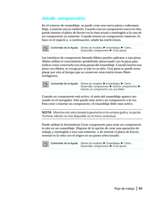 Flujo de trabajo | 83
Añadir componentes
En el entorno de ensamblaje, se puede crear una nueva pieza o subensam-
blaje, o insertar una ya existente. Cuando crea un componente nuevo in situ,
puede insertar el plano de boceto en la vista actual o restringirlo a la cara de
un componente ya existente. Cuando inserta un componente existente, lo
hace en el espacio y, a continuación, añade las restricciones.
Las interfaces de componente llamada iMates pueden aplicarse a una pieza.
iMates utiliza el conocimiento predefinido almacenado con la pieza para
indicar cómo conectarla con otras piezas del ensamblaje. Cuando inserta una
pieza con iMates, se encaja por sí sola en su sitio. Una pieza se puede reem-
plazar por otra al tiempo que se conservan estas restricciones iMate
inteligentes.
Cuando un componente está activo, el resto del ensamblaje aparece ate-
nuado en el navegador. Sólo puede estar activo un componente a la vez.
Para crear o insertar un componente, el ensamblaje debe estar activo.
NOTA Mientras esté seleccionada la geometría en la ventana gráfica, la opción
Terminar edición no está disponible en el menú contextual.
Puede utilizar la herramienta Crear componente para crear un componente
in situ en un ensamblaje. Dispone de la opción de crear una operación de
trabajo y restringirla a una cara existente, o de insertar el plano de boceto
normal en la vista con el origen en un punto seleccionado.
Contenido de la Ayuda Diseño de modelos ➤ Ensamblajes ➤ Cómo...
Desarrollar componentes ➤ Crear piezas
Contenido de la Ayuda Diseño de modelos ➤ Ensamblajes ➤ Cómo...
Desarrollar componentes ➤ Insertar componentes ➤
Insertar un componente con una iMate
Contenido de la Ayuda Diseño de modelos ➤ Ensamblajes ➤ Cómo...
Desarrollar componentes ➤ Crear piezas
 