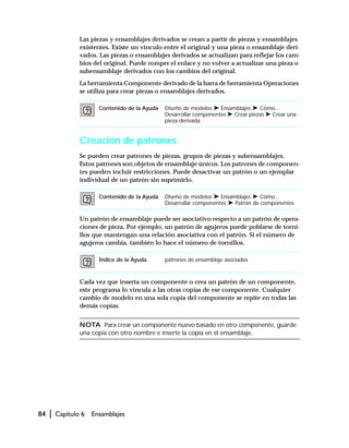84 | Capítulo 6 Ensamblajes
Las piezas y ensamblajes derivados se crean a partir de piezas y ensamblajes
existentes. Existe un vínculo entre el original y una pieza o ensamblaje deri-
vados. Las piezas o ensamblajes derivados se actualizan para reflejar los cam-
bios del original. Puede romper el enlace y no volver a actualizar una pieza o
subensamblaje derivados con los cambios del original.
La herramienta Componente derivado de la barra de herramienta Operaciones
se utiliza para crear piezas o ensamblajes derivados.
Creación de patrones
Se pueden crear patrones de piezas, grupos de piezas y subensamblajes.
Estos patrones son objetos de ensamblaje únicos. Los patrones de componen-
tes pueden incluir restricciones. Puede desactivar un patrón o un ejemplar
individual de un patrón sin suprimirlo.
Un patrón de ensamblaje puede ser asociativo respecto a un patrón de opera-
ciones de pieza. Por ejemplo, un patrón de agujeros puede poblarse de torni-
llos que mantengan una relación asociativa con el patrón. Si el número de
agujeros cambia, también lo hace el número de tornillos.
Cada vez que inserta un componente o crea un patrón de un componente,
este programa lo vincula a las otras copias de ese componente. Cualquier
cambio de modelo en una sola copia del componente se repite en todas las
demás copias.
NOTA Para crear un componente nuevo basado en otro componente, guarde
una copia con otro nombre e inserte la copia en el ensamblaje.
Contenido de la Ayuda Diseño de modelos ➤ Ensamblajes ➤ Cómo...
Desarrollar componentes ➤ Crear piezas ➤ Crear una
pieza derivada
Contenido de la Ayuda Diseño de modelos ➤ Ensamblajes ➤ Cómo...
Desarrollar componentes ➤ Patrón de componentes
Índice de la Ayuda patrones de ensamblaje asociados
 