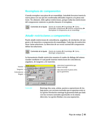 Flujo de trabajo | 85
Reemplazo de componentes
Cuando reemplace una pieza de un ensamblaje, Autodesk Inventor inserta la
nueva pieza con sus ejes de coordenadas alineados respecto a la pieza exis-
tente. No obstante, debe aplicar restricciones, porque todas las restricciones
del componente existente se pierden durante el reemplazo.
Añadir restricciones a componentes
Puede añadir restricciones de coincidencia, angulares, de nivelación, de tan-
gente y de inserción a componentes de ensamblajes. Cada tipo de restricción
tiene varias soluciones. La dirección de un vector normal del componente
define las soluciones.
La herramienta Añadir restricción muestra el cuadro de diálogo del mismo
nombre mediante el cual puede insertar restricciones de coincidencia,
angulares, de tangente y de inserción.
Coincidir Restringe dos caras, aristas, puntos u operaciones de tra-
bajo junto con vectores normales que se apuntan entre sí.
La opción Nivelación restringe la geometría lado por lado
con los vectores normales apuntando en la misma
dirección. La opción Desfase crea una separación.
Contenido de la Ayuda Diseño de modelos ➤ Ensamblajes ➤ Cómo...
Desarrollar componentes ➤ Insertar componentes ➤
Reemplazar el componente de un ensamblaje
Contenido de la Ayuda Diseño de modelos ➤ Ensamblajes ➤ Cómo...
Restringir componentes
Tangente
Ángulo
Insertar
seleccione la geometría que
desea restringir
elija seleccionar la pieza antes
que la geometríaCoincidencia
 