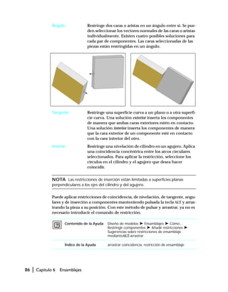 86 | Capítulo 6 Ensamblajes
Ángulo Restringe dos caras o aristas en un ángulo entre sí. Se pue-
den seleccionar los vectores normales de las caras o aristas
individualmente. Existen cuatro posibles soluciones para
cada par de componentes. Las caras seleccionadas de las
piezas están restringidas en un ángulo.
Tangente Restringe una superficie curva a un plano o a otra superfi-
cie curva. Una solución exterior inserta los componentes
de manera que ambas caras exteriores estén en contacto.
Una solución interior inserta los componentes de manera
que la cara exterior de un componente esté en contacto
con la cara interior del otro.
Insertar Restringe una nivelación de cilindro en un agujero. Aplica
una coincidencia concéntrica entre los arcos circulares
seleccionados. Para aplicar la restricción, seleccione los
círculos en el cilindro y el agujero que desea hacer
coincidir.
NOTA Las restricciones de inserción están limitadas a superficies planas
perpendiculares a los ejes del cilindro y del agujero.
Puede aplicar restricciones de coincidencia, de nivelación, de tangente, angu-
lares y de inserción a componentes manteniendo pulsada la tecla ALT y arras-
trando la pieza a su posición. Con este método de pulsar y arrastrar, ya no es
necesario introducir el comando de restricción.
Contenido de la Ayuda Diseño de modelos ➤ Ensamblajes ➤ Cómo...
Restringir componentes ➤ Añadir restricciones ➤
Sugerencias sobre restricciones de ensamblaje
medianteALT-arrastrar
Índice de la Ayuda arrastrar coincidencia, restricción de ensamblaje
 