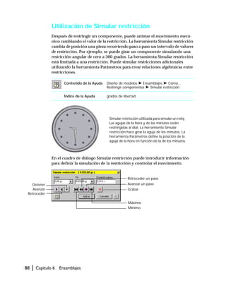 88 | Capítulo 6 Ensamblajes
Utilización de Simular restricción
Después de restringir un componente, puede animar el movimiento mecá-
nico cambiando el valor de la restricción. La herramienta Simular restricción
cambia de posición una pieza recorriendo paso a paso un intervalo de valores
de restricción. Por ejemplo, se puede girar un componente simulando una
restricción angular de cero a 360 grados. La herramienta Simular restricción
está limitada a una restricción. Puede simular restricciones adicionales
utilizando la herramienta Parámetros para crear relaciones algebraicas entre
restricciones.
En el cuadro de diálogo Simular restricción puede introducir información
para definir la simulación de la restricción y controlar el movimiento.
Contenido de la Ayuda Diseño de modelos ➤ Ensamblajes ➤ Cómo...
Restringir componentes ➤ Simular restricción
Índice de la Ayuda grados de libertad
Simular restricción utilizada para simular un reloj.
Las agujas de la hora y de los minutos están
restringidas al dial. La herramienta Simular
restricción hace girar la aguja de los minutos. La
herramienta Parámetros define la posición de la
aguja de la hora en función de la de los minutos.
Avanzar
Retroceder
Detener
Mínimo
Retroceder un paso
Avanzar un paso
Máximo
Grabar
 