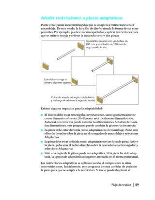 Flujo de trabajo | 89
Añadir restricciones a piezas adaptativas
Puede crear piezas sobrerrestringidas que se adapten a restricciones en el
ensamblaje. De este modo, la función de diseño simula la forma de sus com-
ponentes. Por ejemplo, puede crear un espaciador y aplicar restricciones para
que se estire o encoja y rellene la separación entre dos piezas.
Existen algunos requisitos para la adaptabilidad:
s El boceto debe estar restringido correctamente, tanto geométricamente
como dimensionalmente. Si el boceto está totalmente dimensionado,
Autodesk Inventor no puede cambiar las dimensiones. Si faltan demasia-
das dimensiones, este programa puede cambiar la geometría incorrecta.
s La pieza debe estar definida como adaptativa en el ensamblaje. Pulse con
el botón derecho sobre la pieza en el navegador de ensamblaje y seleccione
Adaptativo.
s La pieza debe estar definida como adaptativa en el archivo de pieza. Active
la pieza, pulse con el botón derecho sobre la operación en el navegador y
seleccione Adaptativo.
s Sólo una copia de la pieza puede ser adaptativa. Si la pieza ha sido adap-
tada, la opción de adaptabilidad aparece atenuada en el menú contextual.
Las restricciones adaptativas se aplican cuando el componente se sitúa
con restricciones. Inicialmente, este programa intenta cambiar de posición
la pieza para que se adapte a la restricción. Si no se puede desplazar el
dos ladrillos creados con un desfase de
300 mm y un cilindro de 150 mm de
largo creado in situ
Coincidir restringe el
cilindro al primer ladrillo
Coincidir adapta la longitud del cilindro
y restringe el extremo al segundo ladrillo
 