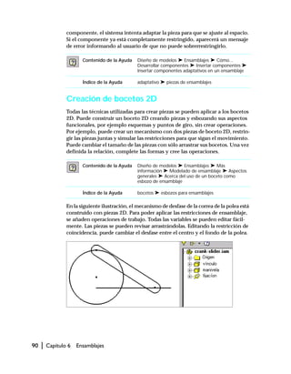 90 | Capítulo 6 Ensamblajes
componente, el sistema intenta adaptar la pieza para que se ajuste al espacio.
Si el componente ya está completamente restringido, aparecerá un mensaje
de error informando al usuario de que no puede sobrerrestringirlo.
Creación de bocetos 2D
Todas las técnicas utilizadas para crear piezas se pueden aplicar a los bocetos
2D. Puede construir un boceto 2D creando piezas y esbozando sus aspectos
funcionales, por ejemplo esquemas y puntos de giro, sin crear operaciones.
Por ejemplo, puede crear un mecanismo con dos piezas de boceto 2D, restrin-
gir las piezas juntas y simular las restricciones para que sigan el movimiento.
Puede cambiar el tamaño de las piezas con sólo arrastrar sus bocetos. Una vez
definida la relación, complete las formas y cree las operaciones.
En la siguiente ilustración, el mecanismo de desfase de la correa de la polea está
construido con piezas 2D. Para poder aplicar las restricciones de ensamblaje,
se añaden operaciones de trabajo. Todas las variables se pueden editar fácil-
mente. Las piezas se pueden revisar arrastrándolas. Editando la restricción de
coincidencia, puede cambiar el desfase entre el centro y el fondo de la polea.
Contenido de la Ayuda Diseño de modelos ➤ Ensamblajes ➤ Cómo...
Desarrollar componentes ➤ Insertar componentes ➤
Insertar componentes adaptativos en un ensamblaje
Índice de la Ayuda adaptativo ➤ piezas de ensamblajes
Contenido de la Ayuda Diseño de modelos ➤ Ensamblajes ➤ Más
información ➤ Modelado de ensamblaje ➤ Aspectos
generales ➤ Acerca del uso de un boceto como
esbozo de ensamblaje
Índice de la Ayuda bocetos ➤ esbozos para ensamblajes
 
