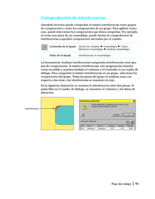 Flujo de trabajo | 91
Comprobación de interferencias
Autodesk Inventor puede comprobar si existen interferencias entre grupos
de componentes o entre los componentes de un grupo. Para agilizar el pro-
ceso, puede seleccionar los componentes que desea comprobar. Por ejemplo,
si revisa una pieza de un ensamblaje, puede limitar la comprobación de
interferencias a aquellos componentes afectados por el cambio.
La herramienta Analizar interferencias comprueba interferencias entre gru-
pos de componentes. Si existen interferencias, este programa las muestra
como un sólido y muestra también el volumen y el centroide en un cuadro de
diálogo. Para comprobar si existen interferencias en un grupo, seleccione los
componentes del grupo. Todas las piezas del grupo se analizan unas con
respecto a las otras y las interferencias se muestran en rojo.
En la siguiente ilustración se muestra la interferencia entre dos piezas. Si
pulsa Más en el cuadro de diálogo, se muestran el volumen y los datos de
ubicación.
Contenido de la Ayuda Diseño de modelos ➤ Ensamblajes ➤ Cómo...
Mantener ensamblajes ➤ Analizar ensamblajes
Índice de la Ayuda interferencias en ensamblajes
interferencia
 