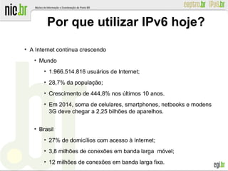 Por que utilizar IPv6 hoje?
●
A Internet continua crescendo
●
Mundo
●
1.966.514.816 usuários de Internet;
●
28,7% da população;
●
Crescimento de 444,8% nos últimos 10 anos.
●
Em 2014, soma de celulares, smartphones, netbooks e modens
3G deve chegar a 2,25 bilhões de aparelhos.
●
Brasil
●
27% de domicílios com acesso à Internet;
●
3,8 milhões de conexões em banda larga móvel;
●
12 milhões de conexões em banda larga fixa.
 