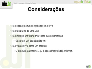 ●
Não separe as funcionalidades v6 do v4
●
Não faça tudo de uma vez
●
Não indique um “guru IPv6” para sua organização
●
Você tem um especialista v4?
●
Não veja o IPv6 como um produto
●
O produto é a Internet, ou o acesso/conteúdos Internet.
Considerações
 