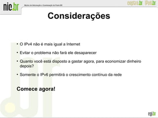 ●
O IPv4 não é mais igual a Internet
●
Evitar o problema não fará ele desaparecer
●
Quanto você está disposto a gastar agora, para economizar dinheiro
depois?
●
Somente o IPv6 permitirá o crescimento contínuo da rede
Comece agora!
Considerações
 