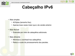 Cabeçalho IPv6
●
Mais simples
●
40 Bytes (tamanho fixo).
●
Apenas duas vezes maior que o da versão anterior.
●
Mais flexível
●
Extensão por meio de cabeçalhos adicionais.
●
Mais eficiente
●
Minimiza o overhead nos cabeçalhos.
●
Reduz o custo do processamento dos pacotes.
 