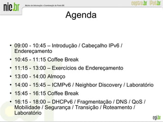 Agenda
 09:00 - 10:45 – Introdução / Cabeçalho IPv6 /
Endereçamento
 10:45 - 11:15 Coffee Break
 11:15 - 13:00 – Exercícios de Endereçamento
 13:00 - 14:00 Almoço
 14:00 - 15:45 – ICMPv6 / Neighbor Discovery / Laboratório
 15:45 - 16:15 Coffee Break
 16:15 - 18:00 – DHCPv6 / Fragmentação / DNS / QoS /
Mobilidade / Segurança / Transição / Roteamento /
Laboratório
 