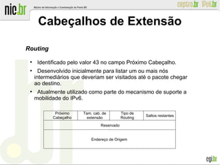 Cabeçalhos de Extensão
Routing
●
Identificado pelo valor 43 no campo Próximo Cabeçalho.
●
Desenvolvido inicialmente para listar um ou mais nós
intermediários que deveriam ser visitados até o pacote chegar
ao destino.
●
Atualmente utilizado como parte do mecanismo de suporte a
mobilidade do IPv6.
Endereço de Origem
Tam. cab. de
extensão
Próximo
Cabeçalho
Saltos restantes
Tipo de
Routing
Reservado
 