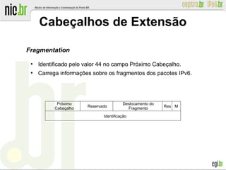 Cabeçalhos de Extensão
Fragmentation
●
Identificado pelo valor 44 no campo Próximo Cabeçalho.
●
Carrega informações sobre os fragmentos dos pacotes IPv6.
Reservado
Próximo
Cabeçalho
Res
Deslocamento do
Fragmento
Identificação
M
 