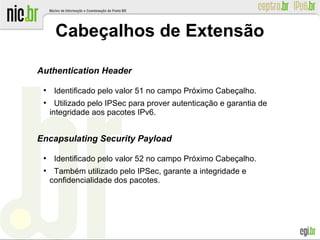 Cabeçalhos de Extensão
Authentication Header
●
Identificado pelo valor 51 no campo Próximo Cabeçalho.
●
Utilizado pelo IPSec para prover autenticação e garantia de
integridade aos pacotes IPv6.
Encapsulating Security Payload
●
Identificado pelo valor 52 no campo Próximo Cabeçalho.
●
Também utilizado pelo IPSec, garante a integridade e
confidencialidade dos pacotes.
 