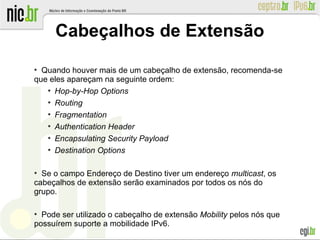 Cabeçalhos de Extensão
●
Quando houver mais de um cabeçalho de extensão, recomenda-se
que eles apareçam na seguinte ordem:
●
Hop-by-Hop Options
●
Routing
●
Fragmentation
●
Authentication Header
●
Encapsulating Security Payload
●
Destination Options
●
Se o campo Endereço de Destino tiver um endereço multicast, os
cabeçalhos de extensão serão examinados por todos os nós do
grupo.
●
Pode ser utilizado o cabeçalho de extensão Mobility pelos nós que
possuírem suporte a mobilidade IPv6.
 
