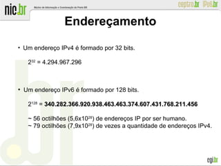 Endereçamento
●
Um endereço IPv4 é formado por 32 bits.
232
= 4.294.967.296
●
Um endereço IPv6 é formado por 128 bits.
2128
= 340.282.366.920.938.463.463.374.607.431.768.211.456340.282.366.920.938.463.463.374.607.431.768.211.456
~ 56 octilhões (5,6x1028
) de endereços IP por ser humano.
~ 79 octilhões (7,9x1028
) de vezes a quantidade de endereços IPv4.
 