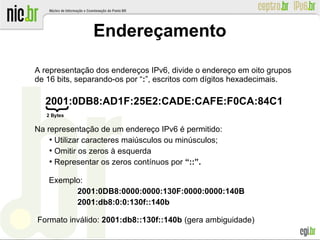 Endereçamento
A representação dos endereços IPv6, divide o endereço em oito grupos
de 16 bits, separando-os por “:”, escritos com dígitos hexadecimais.
2001:0DB8:AD1F:25E2:CADE:CAFE:F0CA:84C1
Na representação de um endereço IPv6 é permitido:
●
Utilizar caracteres maiúsculos ou minúsculos;
●
Omitir os zeros à esquerda
●
Representar os zeros contínuos por “::”.
Exemplo:
2001:0DB8:0000:0000:130F:0000:0000:140B
2001:db8:0:0:130f::140b

Formato inválido: 2001:db8::130f::140b (gera ambiguidade)
2 Bytes
 