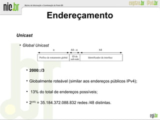 Endereçamento
Unicast
●
Global Unicast

2000::/3

Globalmente roteável (similar aos endereços públicos IPv4);

13% do total de endereços possíveis;

2(45)
= 35.184.372.088.832 redes /48 distintas.
Prefixo de roteamento global ID da
sub-rede
n 64 - n 64
Identificador da interface
 