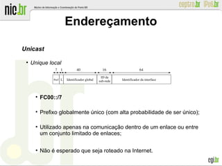 Endereçamento
Unicast
●
Unique local

FC00::/7

Prefixo globalmente único (com alta probabilidade de ser único);
●
Utilizado apenas na comunicação dentro de um enlace ou entre
um conjunto limitado de enlaces;
●
Não é esperado que seja roteado na Internet.
Identificador global
ID da
sub-rede Identificador da interfacePref. L
7
 