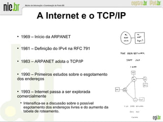 ●
1969 – Início da ARPANET
●
1981 – Definição do IPv4 na RFC 791
●
1983 – ARPANET adota o TCP/IP
●
1990 – Primeiros estudos sobre o esgotamento
dos endereços
●
1993 – Internet passa a ser explorada
comercialmente

Intensifica-se a discussão sobre o possível
esgotamento dos endereços livres e do aumento da
tabela de roteamento.
A Internet e o TCP/IP
 