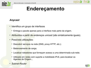 Endereçamento
Anycast
●
Identifica um grupo de interfaces
●
Entrega o pacote apenas para a interface mais perto da origem.
●
Atribuídos a partir de endereços unicast (são sintaticamente iguais).
●
Possíveis utilizações:
●
Descobrir serviços na rede (DNS, proxy HTTP, etc.);
●
Balanceamento de carga;
●
Localizar roteadores que forneçam acesso a uma determinada sub-rede;
●
Utilizado em redes com suporte a mobilidade IPv6, para localizar os
Agentes de Origem...
●
Subnet-Router
 