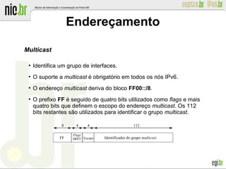 Endereçamento
Multicast
●
Identifica um grupo de interfaces.
●
O suporte a multicast é obrigatório em todos os nós IPv6.
●
O endereço multicast deriva do bloco FF00::/8.
●
O prefixo FF é seguido de quatro bits utilizados como flags e mais
quatro bits que definem o escopo do endereço multicast. Os 112
bits restantes são utilizados para identificar o grupo multicast.
Identificador do grupo multicastFF
Flags
0RPT Escopo
8 4 4 112
 
