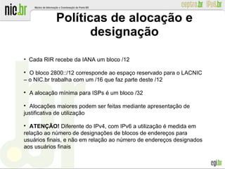 Políticas de alocação e
designação
●
Cada RIR recebe da IANA um bloco /12

O bloco 2800::/12 corresponde ao espaço reservado para o LACNIC
– o NIC.br trabalha com um /16 que faz parte deste /12

A alocação mínima para ISPs é um bloco /32

Alocações maiores podem ser feitas mediante apresentação de
justificativa de utilização

ATENÇÃO! Diferente do IPv4, com IPv6 a utilização é medida em
relação ao número de designações de blocos de endereços para
usuários finais, e não em relação ao número de endereços designados
aos usuários finais
 