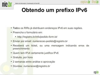 ●
Todos os RIRs já distribuem endereços IPv6 em suas regiões.
●
Preencha o formulário em:
●
http://registro.br/info/pedido-form.txt
●
Enviar por email: numeracao-pedido@registro.br
●
Receberá um ticket, ou uma mensagem indicando erros de
preenchimento
●
Quem tem IPv4 certamente justifica IPv6
●
Gratuito, por hora
●
2 semanas entre análise e aprovação
●
Dúvidas: numeracao@registro.br
Obtendo um prefixo IPv6
 
