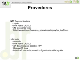 Provedores
●
NTT Communications

Japão

IPv6 nativo (ADSL)

/48 a usuários finais

http://www.ntt.com/business_e/service/category/nw_ipv6.html

Internode

Australia

IPv6 nativo (ADSL)

/64 dinâmico para sessões PPP

Delega /60 fixos

http://ipv6.internode.on.net/configuration/adsl-faq-guide/
 