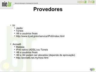 Provedores
●
IIJ

Japão

Túneis

/48 a usuários finais

http://www.iij.ad.jp/en/service/IPv6/index.html

Arcnet6

Malásia

IPv6 nativo (ADSL) ou Túneis

/48 a usuários finais

/40 e /44 podem ser alocados (depende de aprovação)

http://arcnet6.net.my/how.html
 