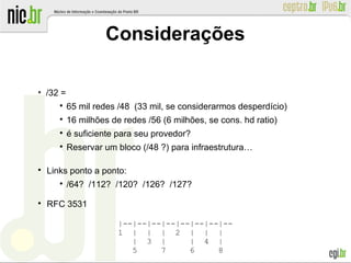 Considerações
●
/32 =

65 mil redes /48 (33 mil, se considerarmos desperdício)

16 milhões de redes /56 (6 milhões, se cons. hd ratio)

é suficiente para seu provedor?

Reservar um bloco (/48 ?) para infraestrutura…

Links ponto a ponto:

/64? /112? /120? /126? /127?

RFC 3531
|--|--|--|--|--|--|--|--
1 | | | 2 | | |
| 3 | | 4 |
5 7 6 8
 
