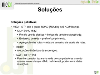 Soluções paliativas:
●
1992 - IETF cria o grupo ROAD (ROuting and ADdressing).
●
CIDR (RFC 4632)
●
Fim do uso de classes = blocos de tamanho apropriado.
●
Endereço de rede = prefixo/comprimento.
●
Agregação das rotas = reduz o tamanho da tabela de rotas.
●
DHCP
●
Alocações dinâmicas de endereços.
●
NAT + RFC 1918
●
Permite conectar toda uma rede de computadores usando
apenas um endereço válido na Internet, porém com várias
restrições.
Soluções
 