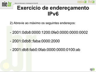 Exercício de endereçamento
IPv6
2) Abrevie ao máximo os seguintes endereços:
‐ 2001:0db8:0000:1200:0fe0:0000:0000:0002
‐ 2001:0db8::faba:0000:2000
‐ 2001:db8:fab0:0fab:0000:0000:0100:ab
 