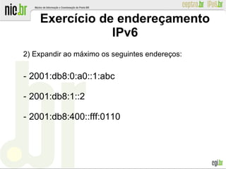 Exercício de endereçamento
IPv6
2) Expandir ao máximo os seguintes endereços:
‐ 2001:db8:0:a0::1:abc
‐ 2001:db8:1::2
‐ 2001:db8:400::fff:0110
 