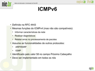 ●
Definido na RFC 4443
●
Mesmas funções do ICMPv4 (mas não são compatíveis):
●
Informar características da rede
●
Realizar diagnósticos
●
Relatar erros no processamento de pacotes
●
Assume as funcionalidades de outros protocolos:
●
ARP/RARP
●
IGMP
●
Identificado pelo valor 58 no campo Próximo Cabeçalho
●
Deve ser implementado em todos os nós
ICMPv6
 