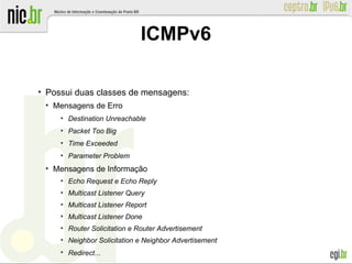 ●
Possui duas classes de mensagens:
●
Mensagens de Erro
●
Destination Unreachable
●
Packet Too Big
●
Time Exceeded
●
Parameter Problem
●
Mensagens de Informação
●
Echo Request e Echo Reply
●
Multicast Listener Query
●
Multicast Listener Report
●
Multicast Listener Done
●
Router Solicitation e Router Advertisement
●
Neighbor Solicitation e Neighbor Advertisement
●
Redirect...
ICMPv6
 